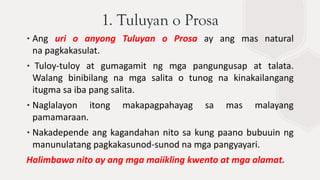 ∙Ang uri o anyong Tuluyan o Prosa ay ang mas natural
na pagkakasulat.
∙ Tuloy-tuloy at gumagamit ng mga pangungusap at talata.
Walang binibilang na mga salita o tunog na kinakailangang
itugma sa iba pang salita.
∙Naglalayon itong makapagpahayag sa mas malayang
pamamaraan.
∙Nakadepende ang kagandahan nito sa kung paano bubuuin ng
manunulatang pagkakasunod-sunod na mga pangyayari.
Halimbawa nito ay ang mga maiikling kwento at mga alamat.
1. Tuluyan o Prosa
 