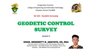 ENGR. BRODDETT B. ABATAYO, GE, REA
Part-time Lecturer – GE division, CEIT, CSU, Ampayon, Butuan City
Research Assistant – Phil-LiDAR 2 Project, CSU, Ampayon, Butuan City
Proprietor – BPA ABATAYO Land Surveying Services
1
Lecture 1
Caraga State University
College of Engineering and Information Technology
Ampayon, Butuan City 8600
GEODETIC CONTROL
SURVEY
GE 122 – Geodetic Surveying
 