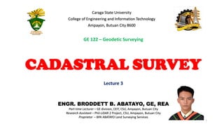 ENGR. BRODDETT B. ABATAYO, GE, REA
Part-time Lecturer – GE division, CEIT, CSU, Ampayon, Butuan City
Research Assistant – Phil-LiDAR 2 Project, CSU, Ampayon, Butuan City
Proprietor – BPA ABATAYO Land Surveying Services
1
Lecture 3
Caraga State University
College of Engineering and Information Technology
Ampayon, Butuan City 8600
CADASTRAL SURVEY
GE 122 – Geodetic Surveying
 