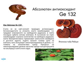 Абсолютен  антиоксидант   Ge 132 Как действа  G е   1З2:  Счита се за най-силният природен антиоксидант. Антиоксидантите са атомите, които освобождават, т.е. предават електроните на свободните радикали, в чиято последна орбита липсва електрон. В състояние на стрес освобождават огромно количество н a  свободни радикали, които безпрепятствено преминават клетъчните мембрани и достигат ядрото, където нанасят големи щети на клетката, като инициират неконтролируемото й делене, т.е.   появата на злокачествен тумор. Процесът на неконтролируемо делене настъпва заради концентрацията на кислород в клетъчното ядро.   Японска гъба Рейши 