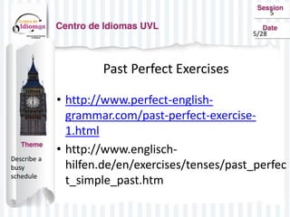 5
Past Perfect Exercises
• http://www.perfect-english-
grammar.com/past-perfect-exercise-
1.html
• http://www.englisch-
hilfen.de/en/exercises/tenses/past_perfec
t_simple_past.htm
Describe a
busy
schedule
5/28