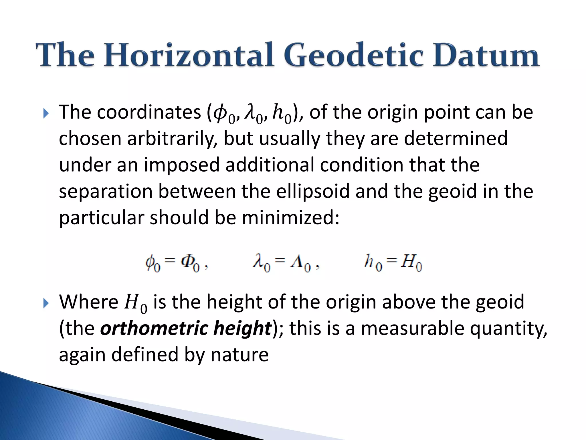  The coordinates (𝜙𝜙0, 𝜆𝜆0, ℎ0), of the origin point can be
chosen arbitrarily, but usually they are determined
under an imposed additional condition that the
separation between the ellipsoid and the geoid in the
particular should be minimized:
 Where 𝐻𝐻0 is the height of the origin above the geoid
(the orthometric height); this is a measurable quantity,
again defined by nature
 