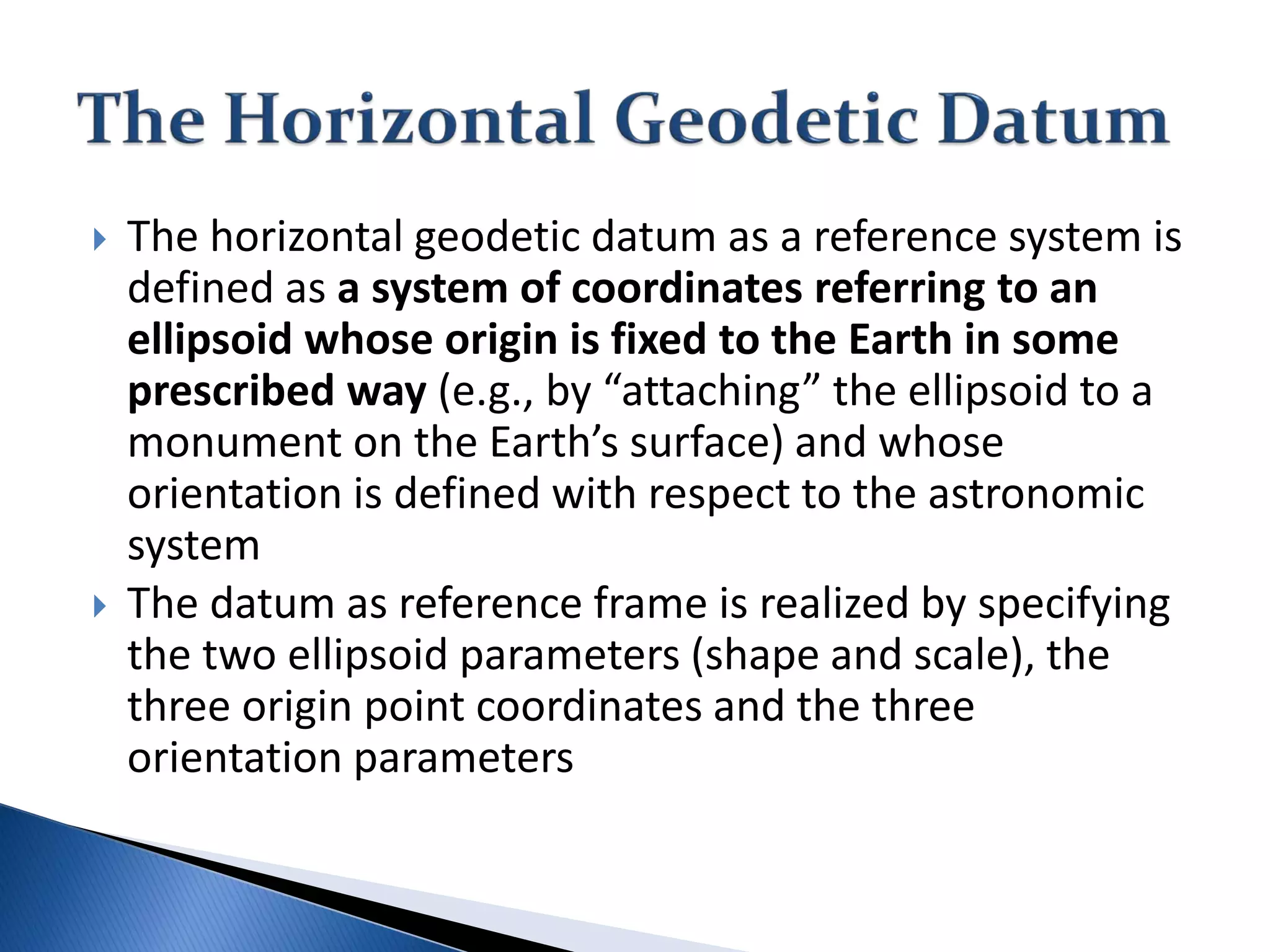  The horizontal geodetic datum as a reference system is
defined as a system of coordinates referring to an
ellipsoid whose origin is fixed to the Earth in some
prescribed way (e.g., by “attaching” the ellipsoid to a
monument on the Earth’s surface) and whose
orientation is defined with respect to the astronomic
system
 The datum as reference frame is realized by specifying
the two ellipsoid parameters (shape and scale), the
three origin point coordinates and the three
orientation parameters
 