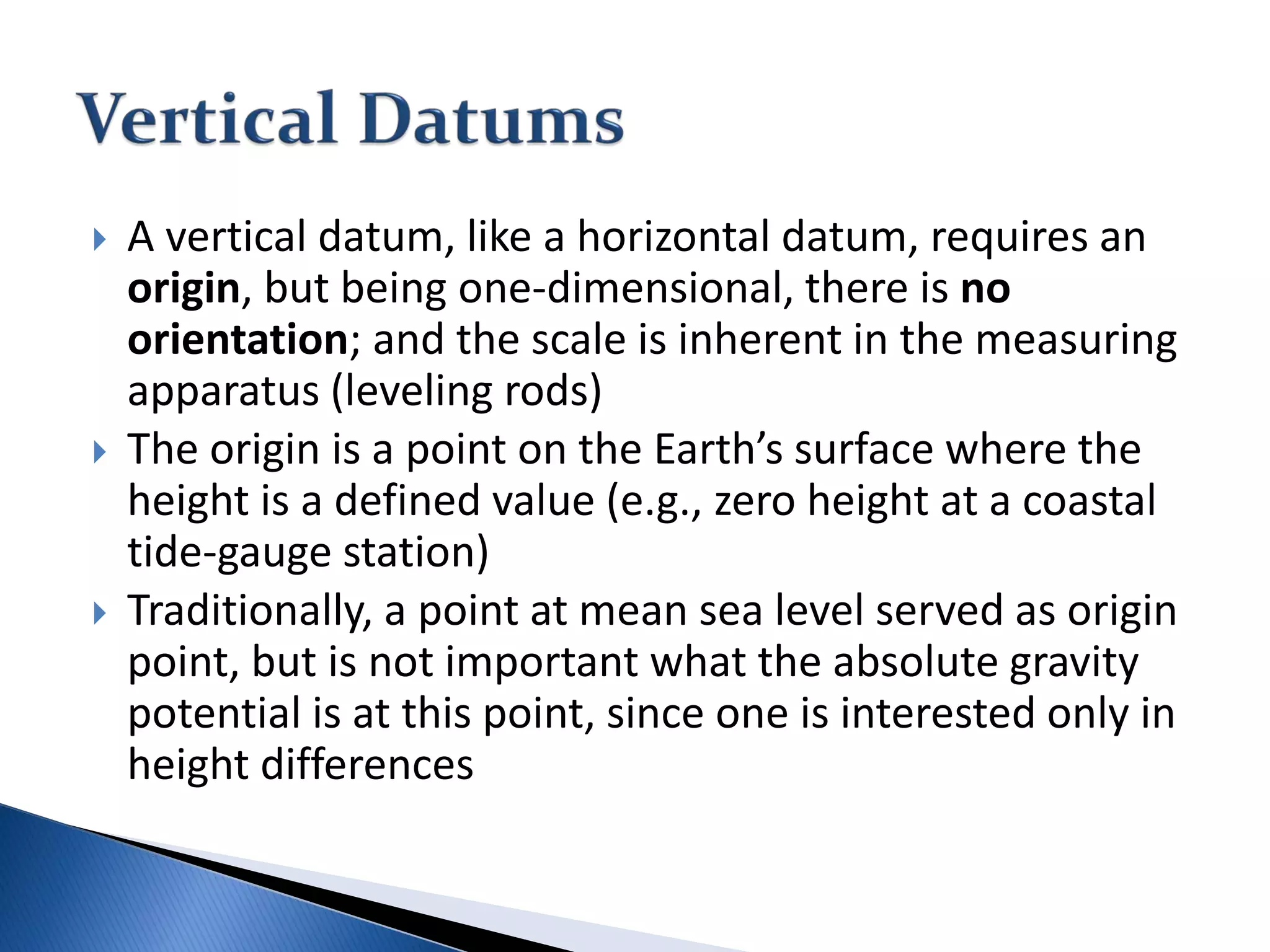  A vertical datum, like a horizontal datum, requires an
origin, but being one-dimensional, there is no
orientation; and the scale is inherent in the measuring
apparatus (leveling rods)
 The origin is a point on the Earth’s surface where the
height is a defined value (e.g., zero height at a coastal
tide-gauge station)
 Traditionally, a point at mean sea level served as origin
point, but is not important what the absolute gravity
potential is at this point, since one is interested only in
height differences
 