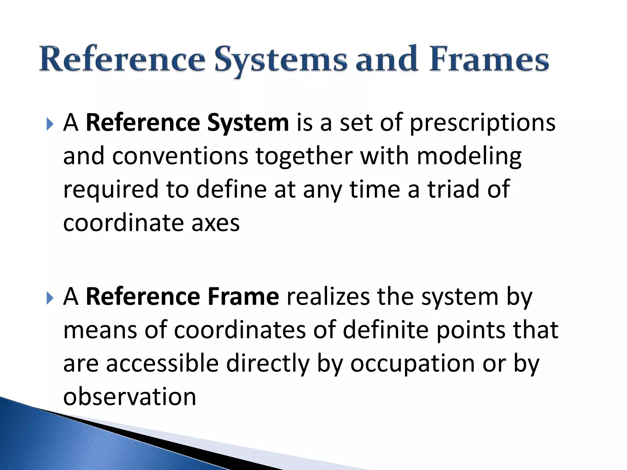  A Reference System is a set of prescriptions
and conventions together with modeling
required to define at any time a triad of
coordinate axes
 A Reference Frame realizes the system by
means of coordinates of definite points that
are accessible directly by occupation or by
observation
 