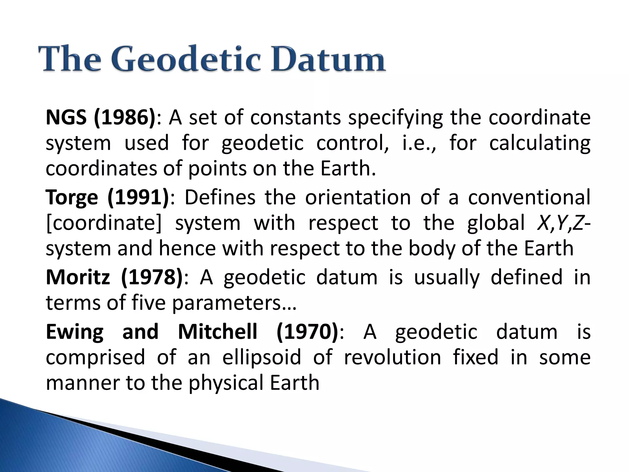 NGS (1986): A set of constants specifying the coordinate
system used for geodetic control, i.e., for calculating
coordinates of points on the Earth.
Torge (1991): Defines the orientation of a conventional
[coordinate] system with respect to the global X,Y,Z-
system and hence with respect to the body of the Earth
Moritz (1978): A geodetic datum is usually defined in
terms of five parameters…
Ewing and Mitchell (1970): A geodetic datum is
comprised of an ellipsoid of revolution fixed in some
manner to the physical Earth
 