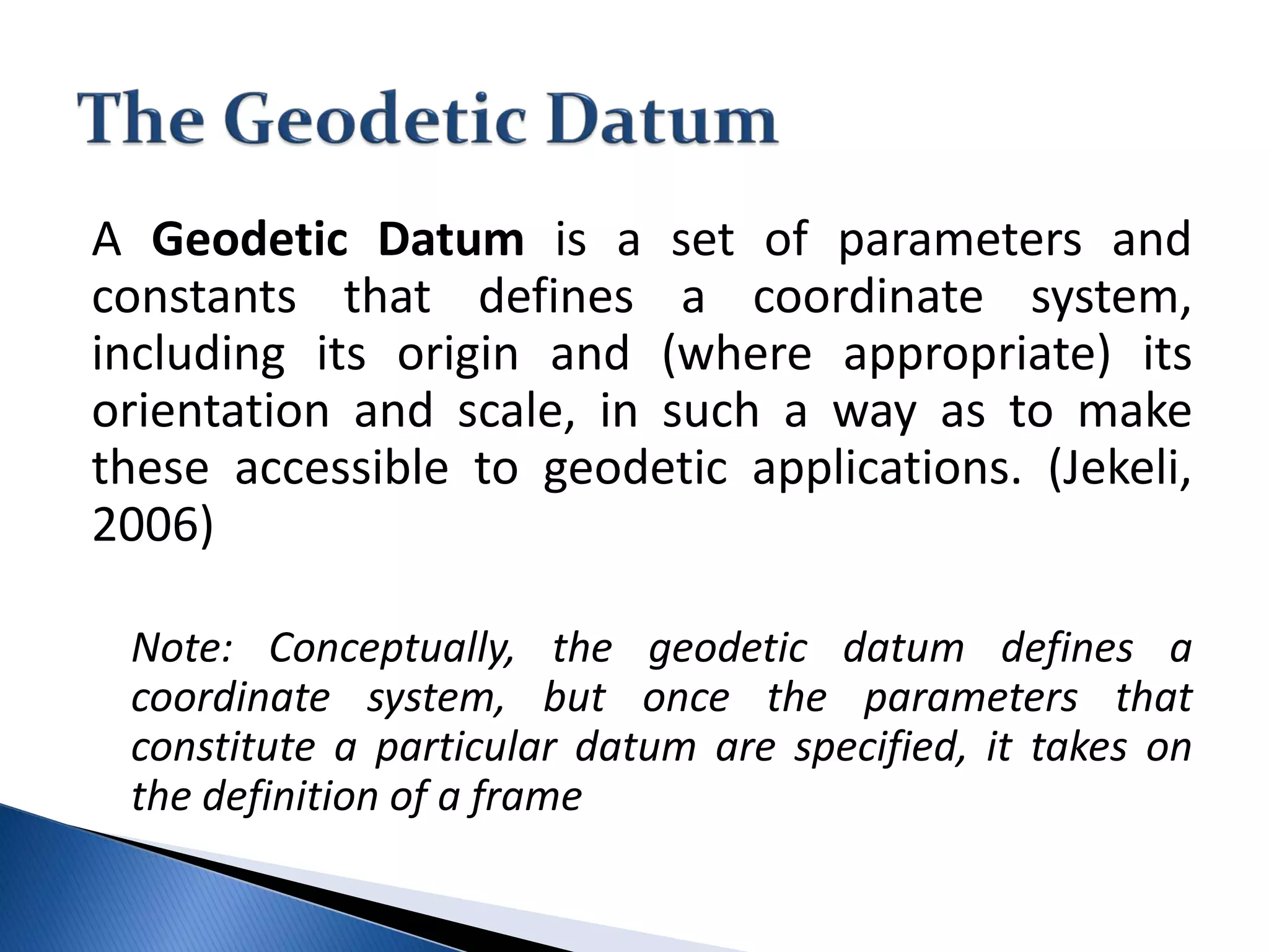 A Geodetic Datum is a set of parameters and
constants that defines a coordinate system,
including its origin and (where appropriate) its
orientation and scale, in such a way as to make
these accessible to geodetic applications. (Jekeli,
2006)
Note: Conceptually, the geodetic datum defines a
coordinate system, but once the parameters that
constitute a particular datum are specified, it takes on
the definition of a frame
 