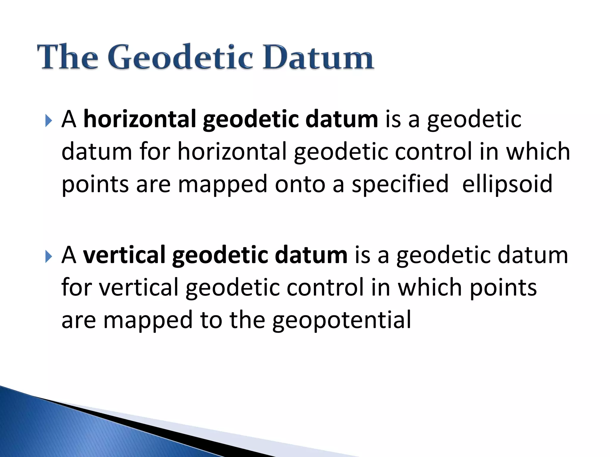  A horizontal geodetic datum is a geodetic
datum for horizontal geodetic control in which
points are mapped onto a specified ellipsoid
 A vertical geodetic datum is a geodetic datum
for vertical geodetic control in which points
are mapped to the geopotential
 