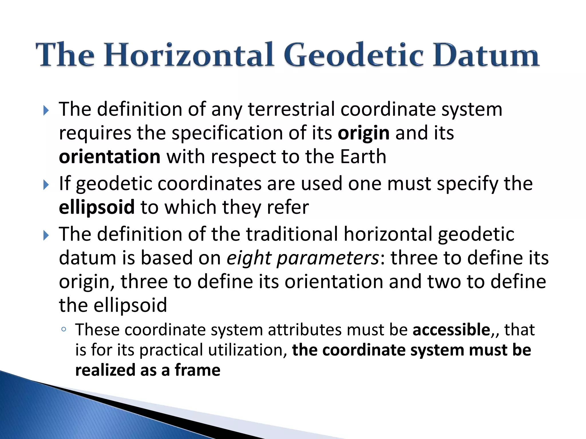  The definition of any terrestrial coordinate system
requires the specification of its origin and its
orientation with respect to the Earth
 If geodetic coordinates are used one must specify the
ellipsoid to which they refer
 The definition of the traditional horizontal geodetic
datum is based on eight parameters: three to define its
origin, three to define its orientation and two to define
the ellipsoid
◦ These coordinate system attributes must be accessible,, that
is for its practical utilization, the coordinate system must be
realized as a frame
 