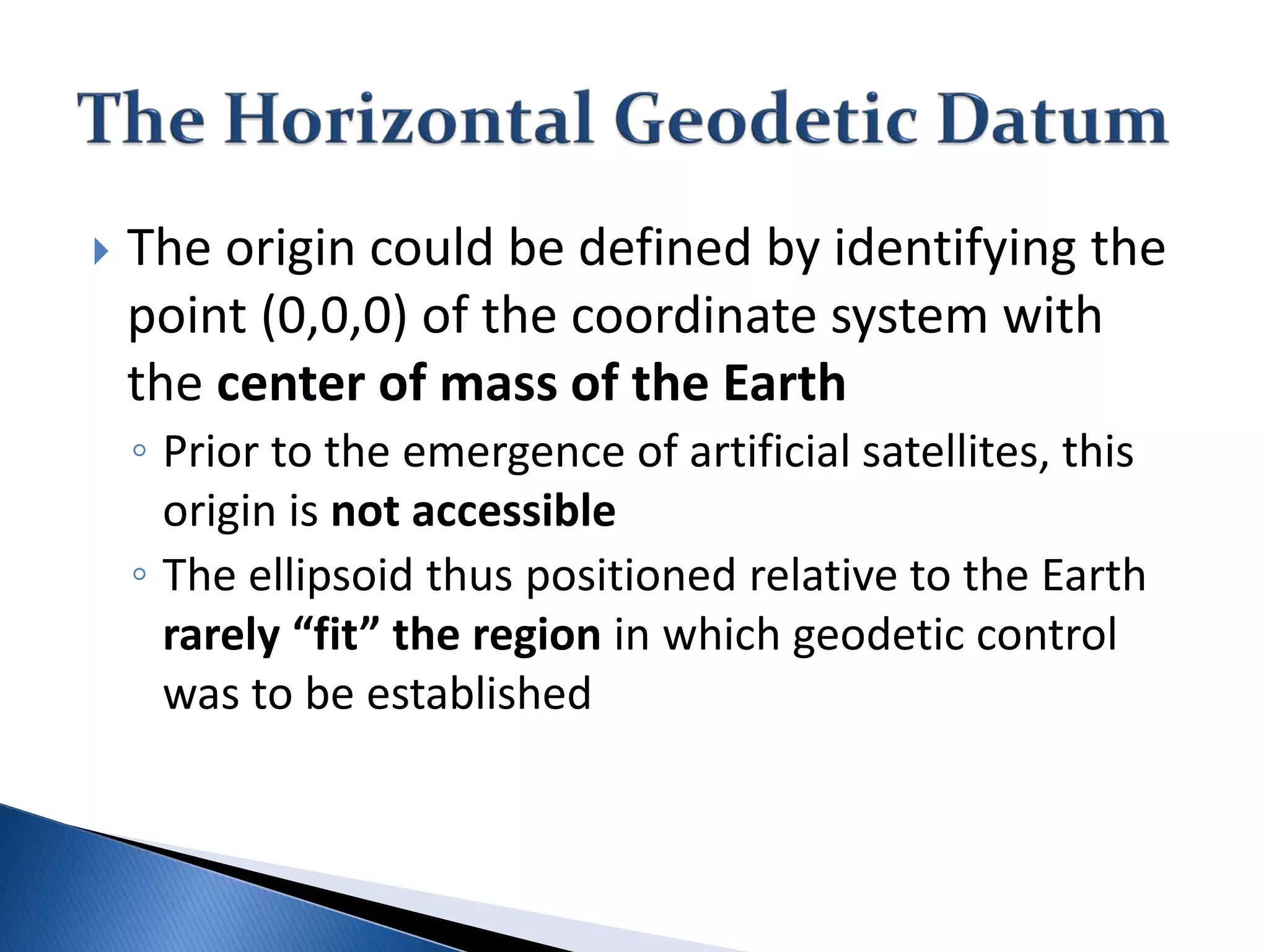  The origin could be defined by identifying the
point (0,0,0) of the coordinate system with
the center of mass of the Earth
◦ Prior to the emergence of artificial satellites, this
origin is not accessible
◦ The ellipsoid thus positioned relative to the Earth
rarely “fit” the region in which geodetic control
was to be established
 