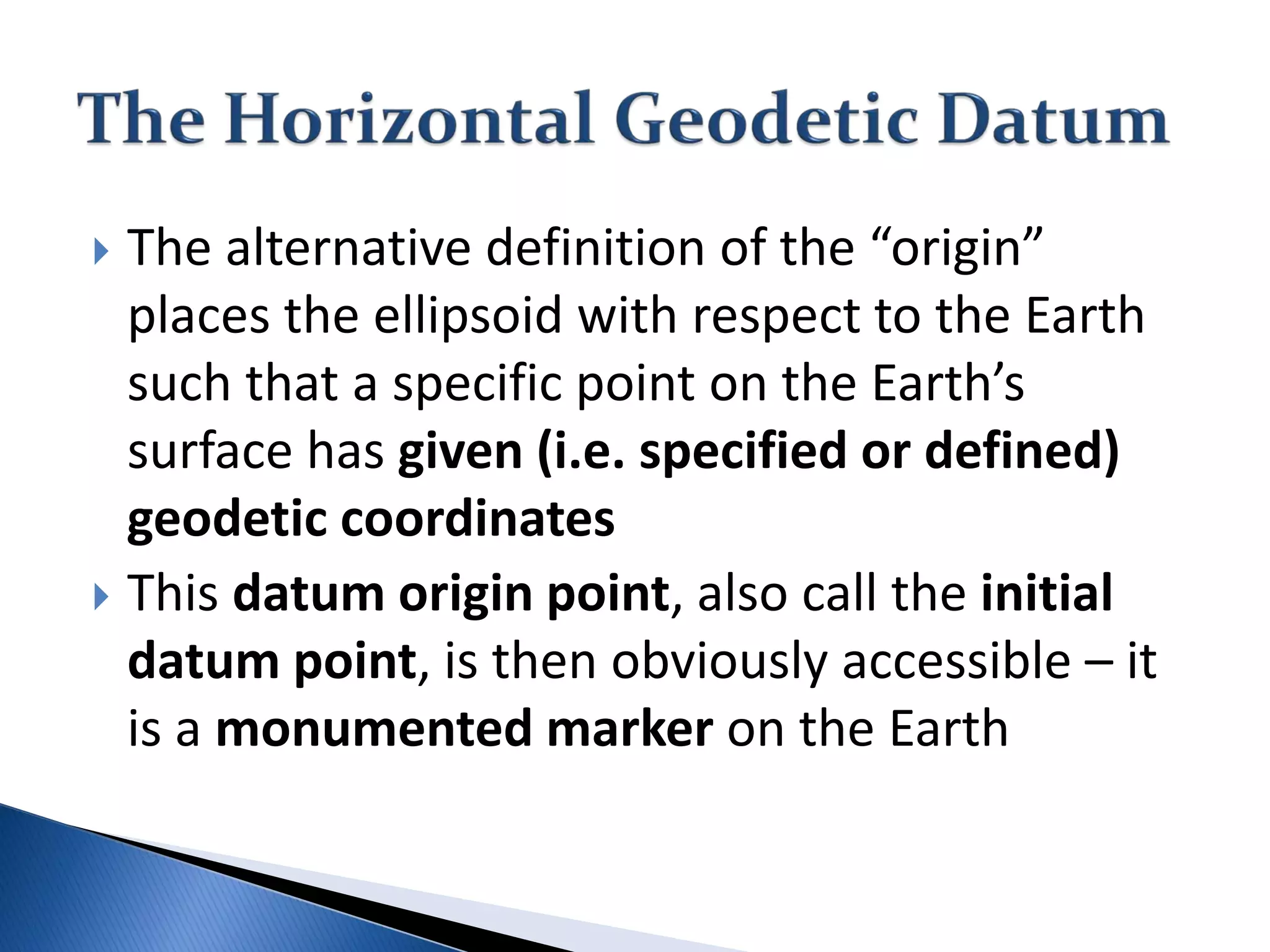  The alternative definition of the “origin”
places the ellipsoid with respect to the Earth
such that a specific point on the Earth’s
surface has given (i.e. specified or defined)
geodetic coordinates
 This datum origin point, also call the initial
datum point, is then obviously accessible – it
is a monumented marker on the Earth
 