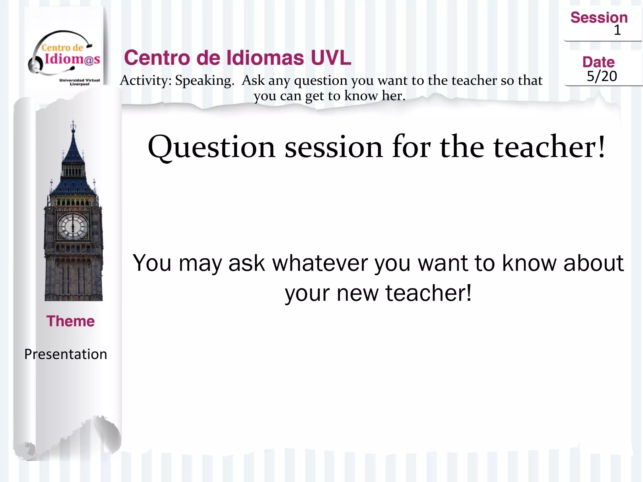 1
5/20Activity: Speaking. Ask any question you want to the teacher so that
you can get to know her.
Question session for the teacher!
You may ask whatever you want to know about
your new teacher!
Presentation
 