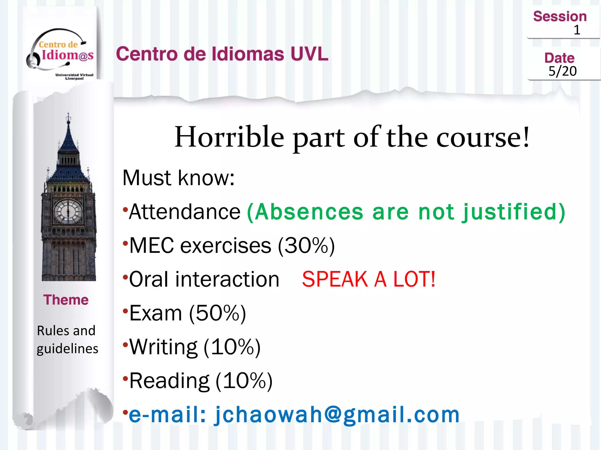 1
5/20
Horrible part of the course!
Must know:
•Attendance (Absences are not justified)
•MEC exercises (30%)
•Oral interaction SPEAK A LOT!
•Exam (50%)
•Writing (10%)
•Reading (10%)
•e-mail: jchaowah@gmail.com
Rules and
guidelines
 