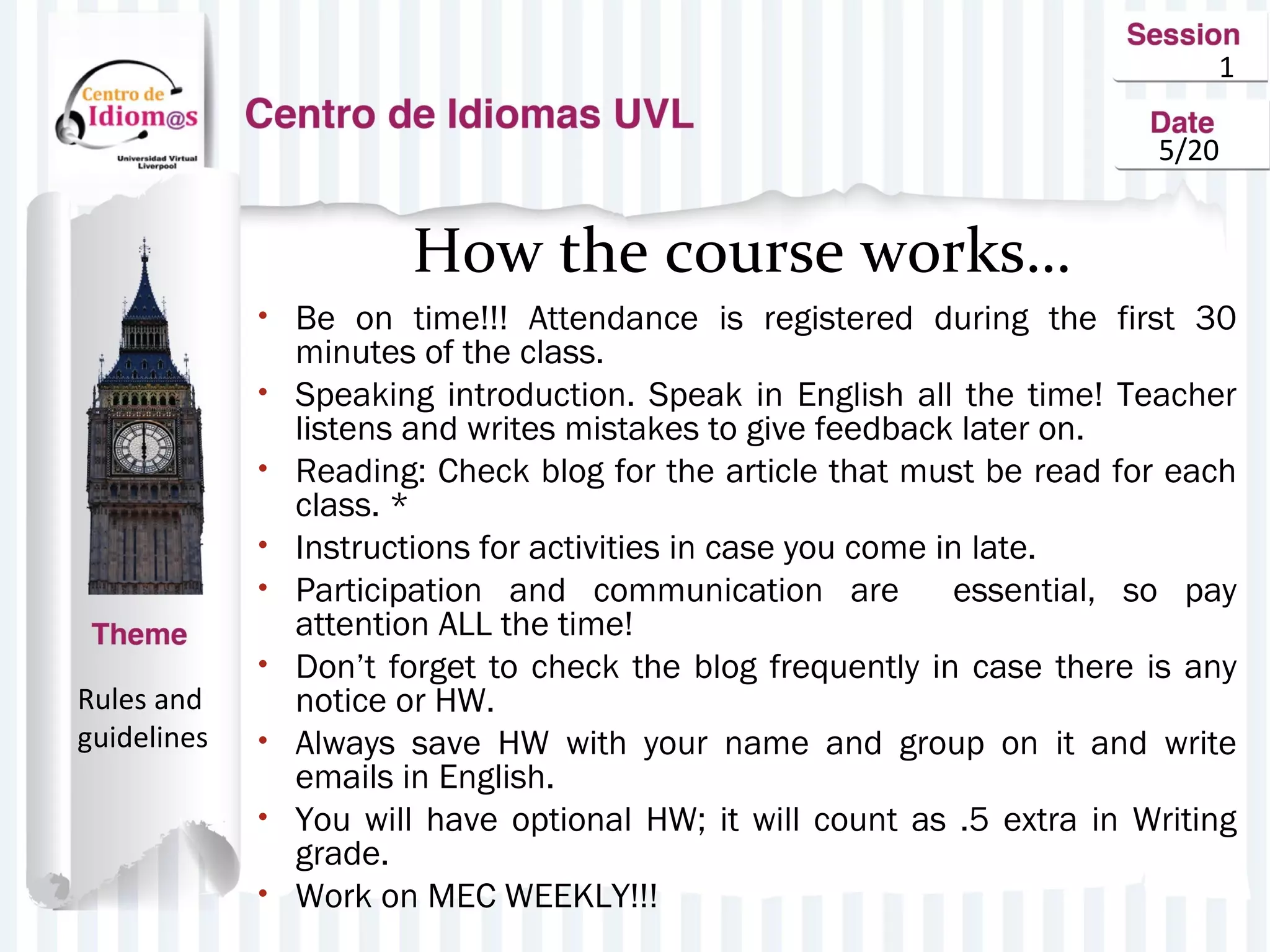 1
5/20
How the course works…
• Be on time!!! Attendance is registered during the first 30
minutes of the class.
• Speaking introduction. Speak in English all the time! Teacher
listens and writes mistakes to give feedback later on.
• Reading: Check blog for the article that must be read for each
class. *
• Instructions for activities in case you come in late.
• Participation and communication are essential, so pay
attention ALL the time!
• Don’t forget to check the blog frequently in case there is any
notice or HW.
• Always save HW with your name and group on it and write
emails in English.
• You will have optional HW; it will count as .5 extra in Writing
grade.
• Work on MEC WEEKLY!!!
Rules and
guidelines
 
