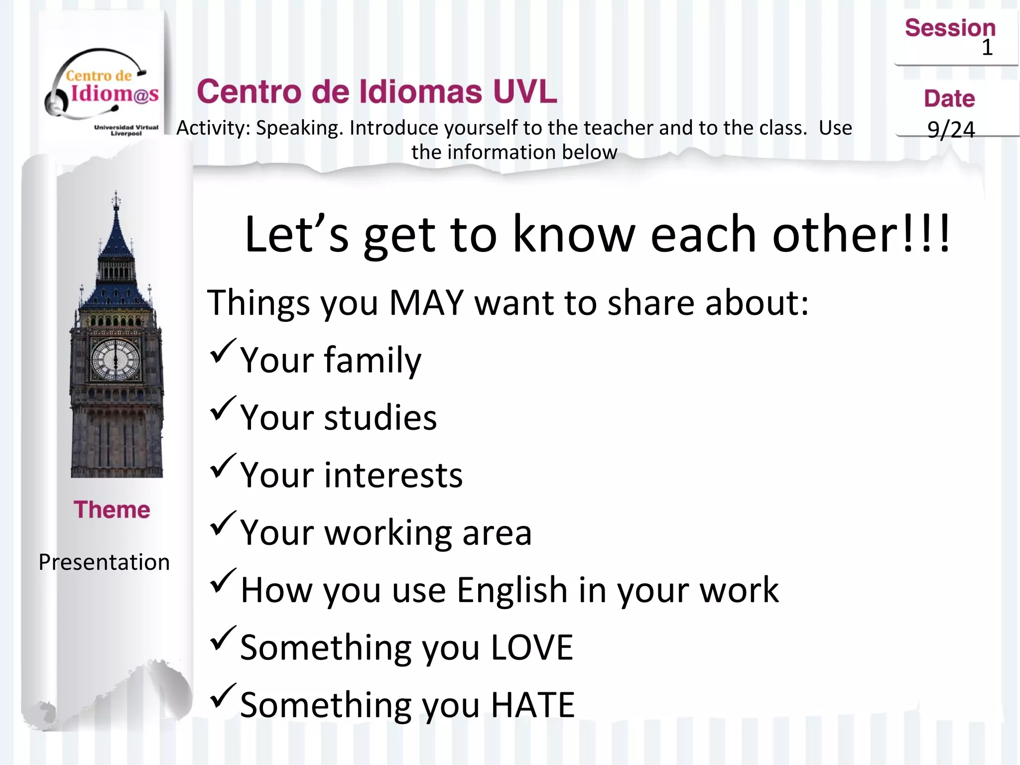 1 
Activity: Speaking. Introduce yourself to the teacher and to the class. Use 9/24 
the information below 
Let’s get to know each other!!! 
Things you MAY want to share about: 
Your family 
Your studies 
Your interests 
Your working area 
How you use English in your work 
Something you LOVE 
Something you HATE 
Presentation 
 