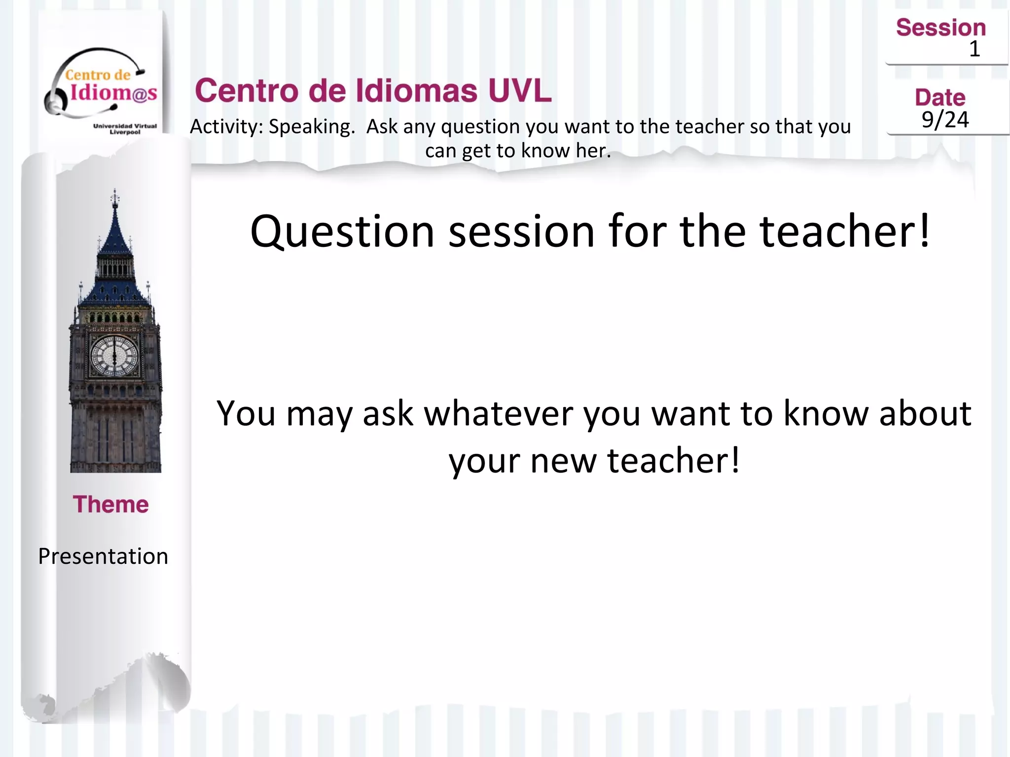 1 
Activity: Speaking. Ask any question you want to the teacher so that you 9/24 
can get to know her. 
Question session for the teacher! 
You may ask whatever you want to know about 
your new teacher! 
Presentation 
 