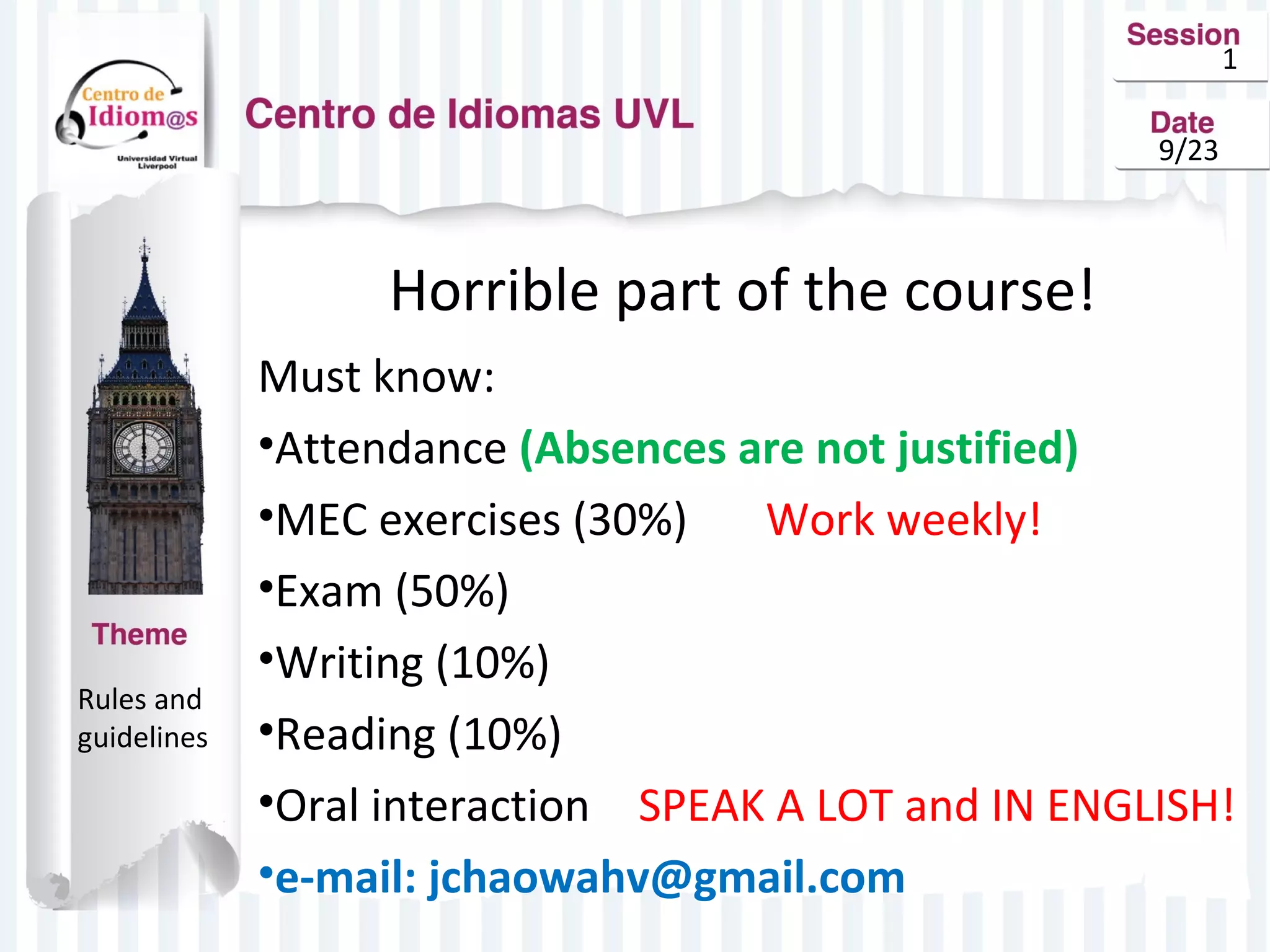 1 
9/23 
Horrible part of the course! 
Must know: 
•Attendance (Absences are not justified) 
•MEC exercises (30%) Work weekly! 
•Exam (50%) 
•Writing (10%) 
•Reading (10%) 
•Oral interaction SPEAK A LOT and IN ENGLISH! 
•e-mail: jchaowahv@gmail.com 
Rules and 
guidelines 
 