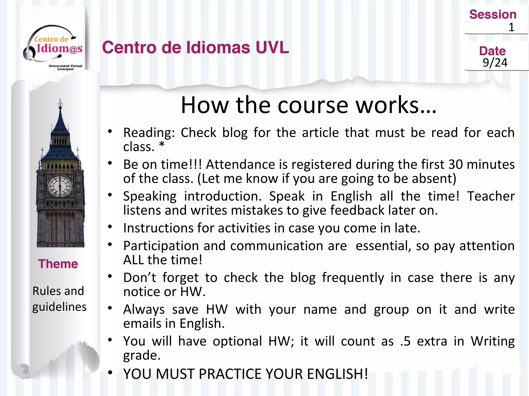 1 
9/24 
How the course works… 
• Reading: Check blog for the article that must be read for each 
class. * 
• Be on time!!! Attendance is registered during the first 30 minutes 
of the class. (Let me know if you are going to be absent) 
• Speaking introduction. Speak in English all the time! Teacher 
listens and writes mistakes to give feedback later on. 
• Instructions for activities in case you come in late. 
• Participation and communication are essential, so pay attention 
ALL the time! 
• Don’t forget to check the blog frequently in case there is any 
notice or HW. 
• Always save HW with your name and group on it and write 
emails in English. 
• You will have optional HW; it will count as .5 extra in Writing 
grade. 
• YOU MUST PRACTICE YOUR ENGLISH! 
Rules and 
guidelines 
 