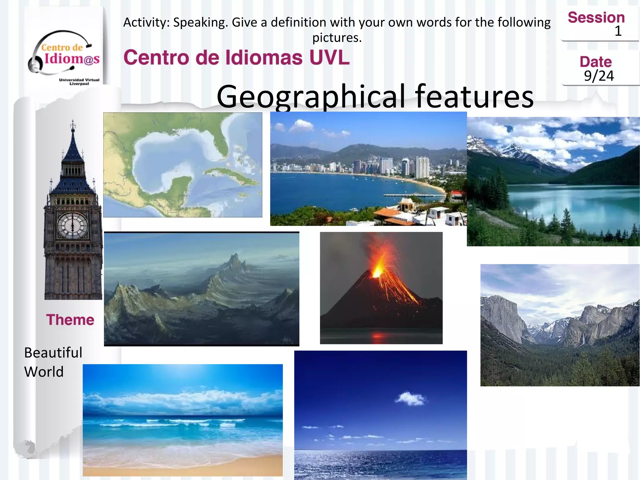 1 
9/24 
Activity: Speaking. Give a definition with your own words for the following 
pictures. 
Geographical features 
Beautiful 
World 
