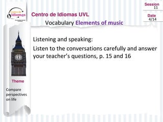 11
4/14
Vocabulary Elements of music
Listening and speaking:
Listen to the conversations carefully and answer
your teacher’s questions, p. 15 and 16
Compare
perspectives
on life
 