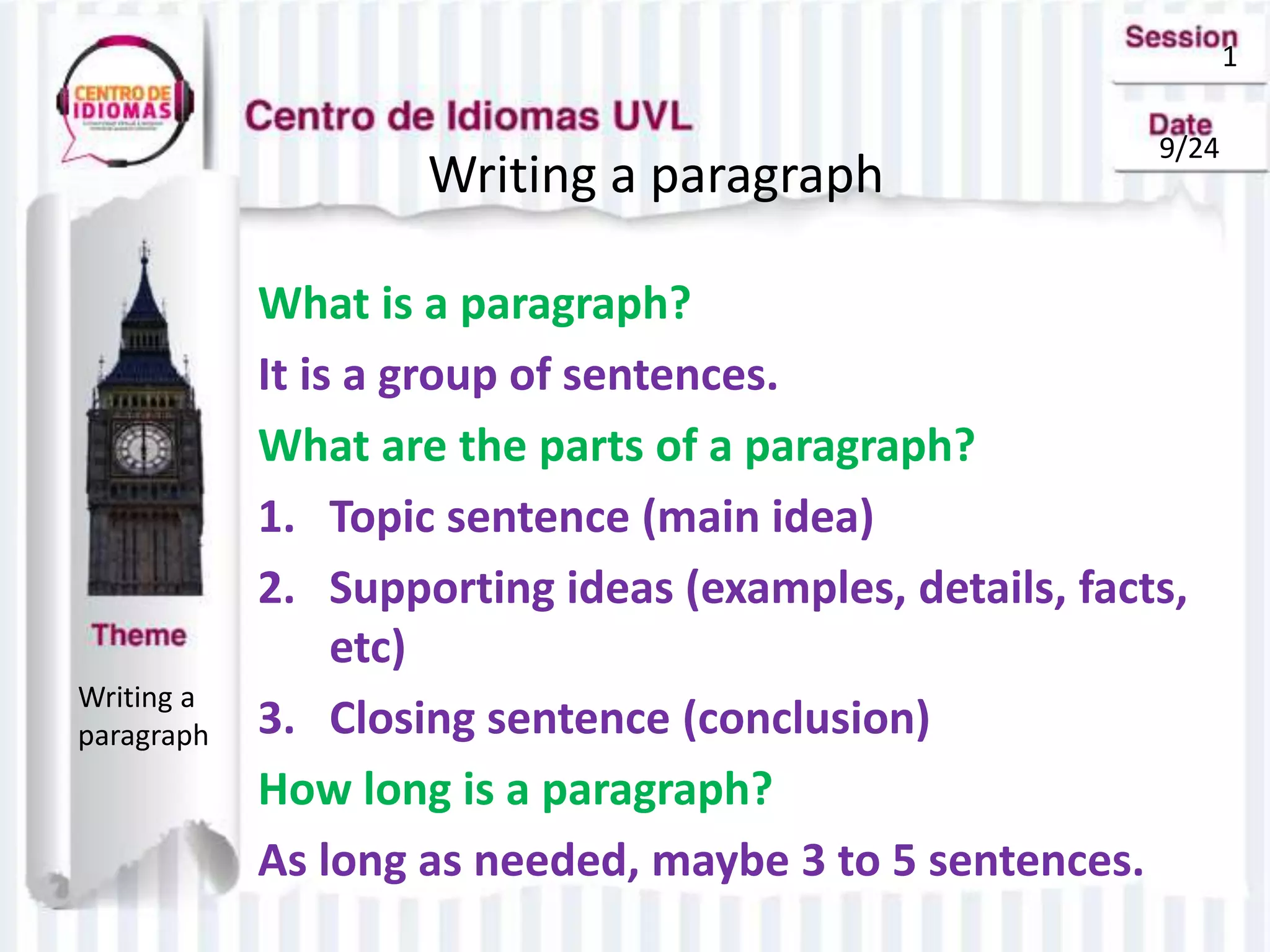 1
9/24
Writing a paragraph
Writing a
paragraph
What is a paragraph?
It is a group of sentences.
What are the parts of a paragraph?
1. Topic sentence (main idea)
2. Supporting ideas (examples, details, facts,
etc)
3. Closing sentence (conclusion)
How long is a paragraph?
As long as needed, maybe 3 to 5 sentences.
 