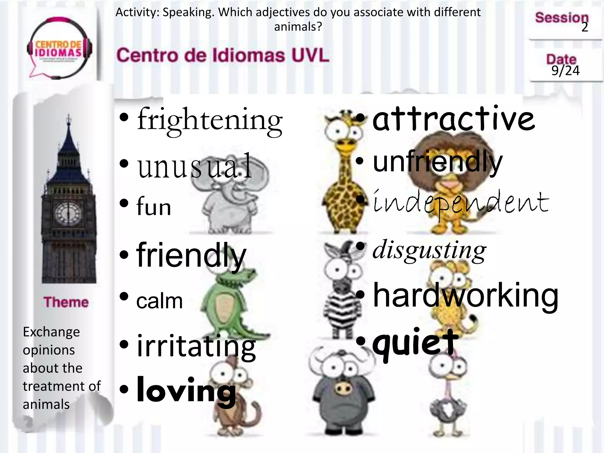 2
9/24
Activity: Speaking. Which adjectives do you associate with different
animals?
Exchange
opinions
about the
treatment of
animals
• frightening
• unusual
• fun
• friendly
• calm
• irritating
• loving
• attractive
• unfriendly
• independent
• disgusting
• hardworking
•quiet
 