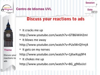 7
10/13
Discuss your
reactions to
ads
Discuss your reactions to ads
• It cracks me up
http://www.youtube.com/watch?v=GT86iWiH2mI
• It blows me away
http://www.youtube.com/watch?v=PUxlWrQYmj4
• It gets on my nerves
http://www.youtube.com/watch?v=1jKwXspj9F4
• It chokes me up
http://www.youtube.com/watch?v=8G_g9I0uUcI
 