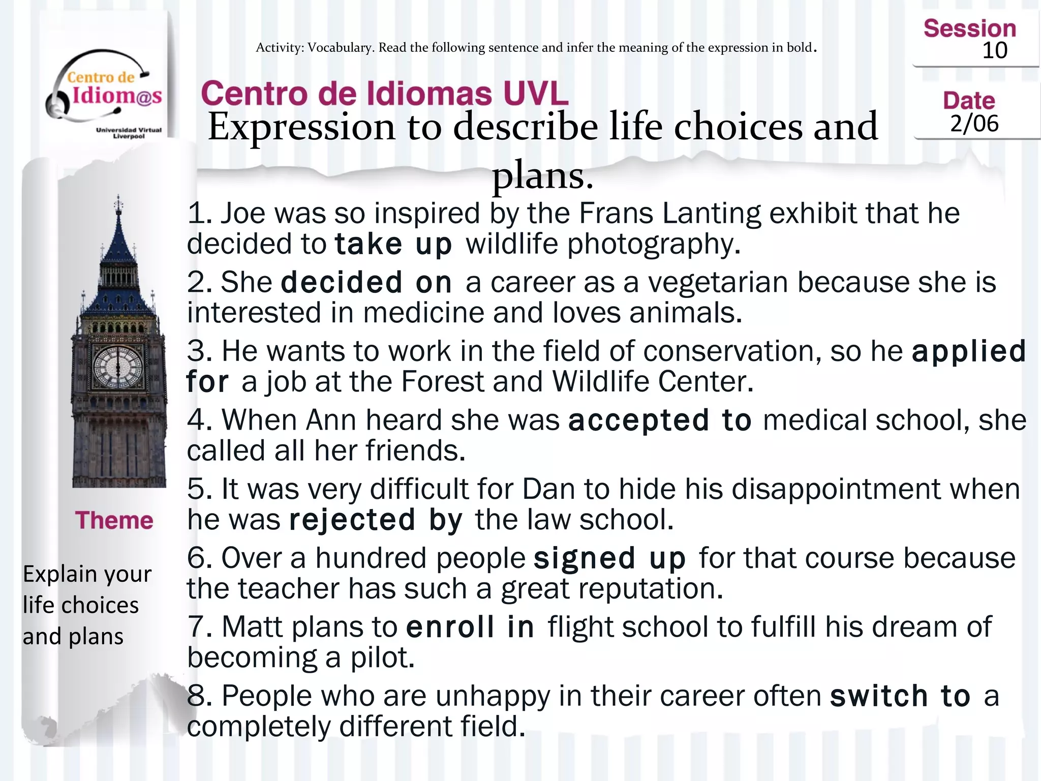 10
2/06Expression to describe life choices and
plans.
1. Joe was so inspired by the Frans Lanting exhibit that he
decided to take up wildlife photography.
2. She decided on a career as a vegetarian because she is
interested in medicine and loves animals.
3. He wants to work in the field of conservation, so he applied
for a job at the Forest and Wildlife Center.
4. When Ann heard she was accepted to medical school, she
called all her friends.
5. It was very difficult for Dan to hide his disappointment when
he was rejected by the law school.
6. Over a hundred people signed up for that course because
the teacher has such a great reputation.
7. Matt plans to enroll in flight school to fulfill his dream of
becoming a pilot.
8. People who are unhappy in their career often switch to a
completely different field.
Explain your
life choices
and plans
Activity: Vocabulary. Read the following sentence and infer the meaning of the expression in bold.
 