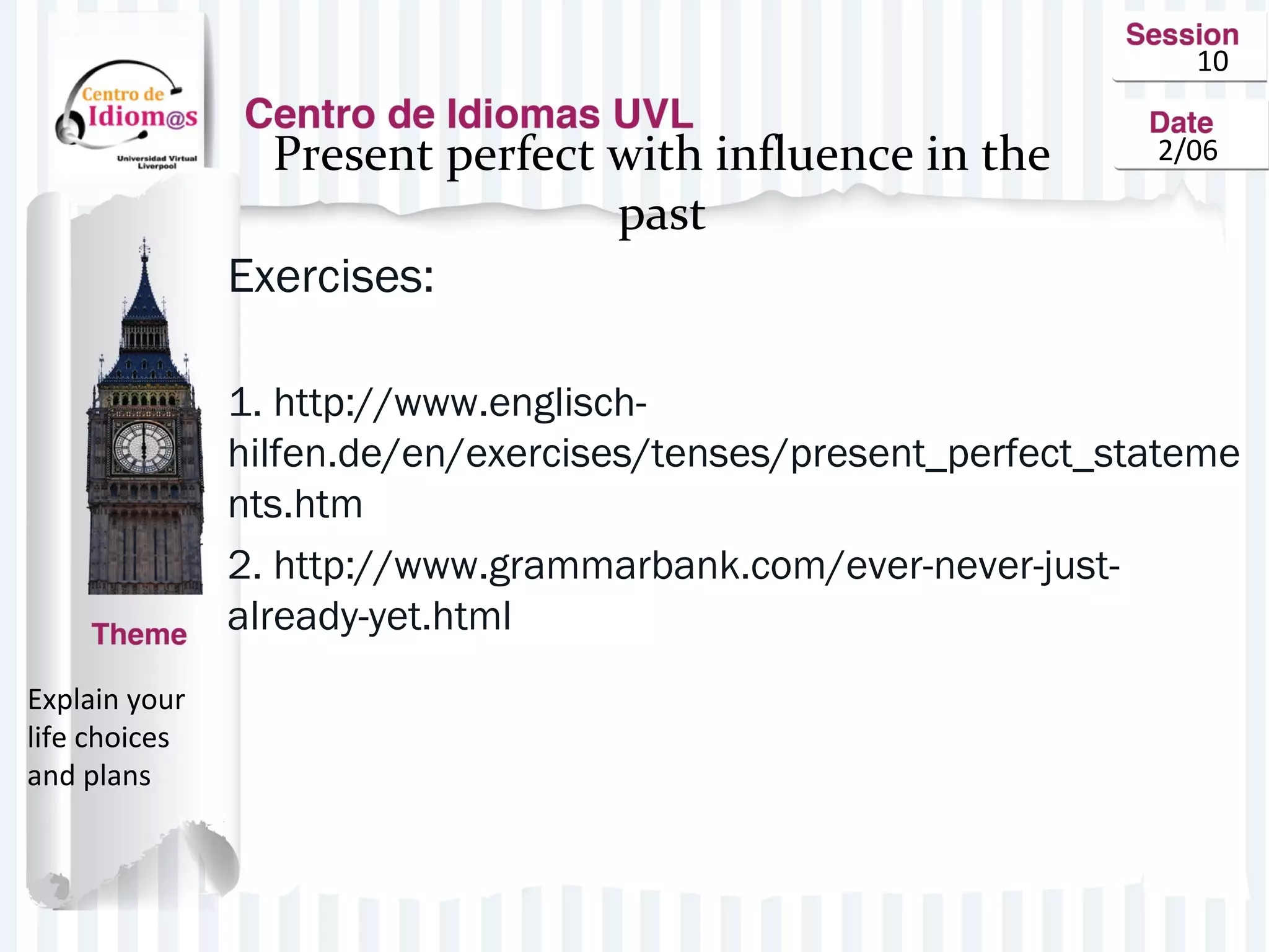 10
2/06Present perfect with influence in the
past
Exercises:
1. http://www.englisch-
hilfen.de/en/exercises/tenses/present_perfect_stateme
nts.htm
2. http://www.grammarbank.com/ever-never-just-
already-yet.html
Explain your
life choices
and plans
 