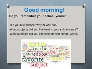 Good morning!
Do you remember your school years?
-Did you like school? Why or why not?
-What subjects did you like best in your school years?
-What subjects did you like least in your school years?

 