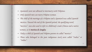 11
→ Spaniards were not allowed to intermarry with Filipinos.
→ Only Spanish men can marry Filipino woman.
→ The child of the marriage of a Filipino and a Spaniard was called Spanish
mestizo. Toward the end of the Spanish period, the qualifying word,
“meztizo”, was also used to refer to childrenof a male Chinese and a native
woman, as in mestiza de Sangley.
→ Today a child of Spanish and Filipino parents in called “mestizo”.
→ Those who belonged to the pure indigenous stock were called “Indios” or
“Indias”.
 