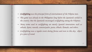 17
→ Cockfighting was the principal form of entertainment of the Filipino men.
→ This game was already in the Philippines long before the Spaniards settled in
the country. But the Spaniards encouraged cockfighting among the Filipinos.
→ Many terms used in cockfighting are mostly Spanish innovations such as
soltada, kareo, ruweda, sentensiyador, pusta, dihado, llamado, and others.
→ Cockfighting was a regular event during fiestas and even to this day. object
pr a piece of wood.
 
