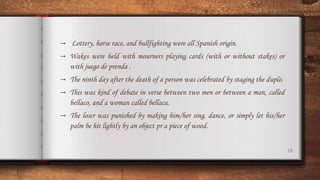 18
→ Lottery, horse race, and bullfighting were all Spanish origin.
→ Wakes were held with mourners playing cards (with or without stakes) or
with juego de prenda .
→ The ninth day after the death of a person was celebrated by staging the duplo.
→ This was kind of debate in verse between two men or between a man, called
bellaco, and a woman called bellaca.
→ The loser was punished by making him/her sing, dance, or simply let his/her
palm be hit lightly by an object pr a piece of wood.
 