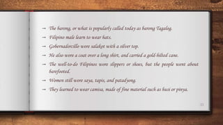 21
→ The barong, or what is popularly called today as barong Tagalog.
→ Filipino male learn to wear hats.
→ Gobernadorcillo wore salakot with a silver top.
→ He also wore a coat over a long shirt, and carried a gold-hilted cane.
→ The well-to-do Filipinos wore slippers or shoes, but the people went about
barefooted.
→ Women still wore saya, tapis, and patadyong.
→ They learned to wear camisa, made of fine material such as husi or pinya.
 
