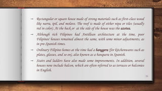 26
→ Rectangular or square house made of strong materials such as first-class wood
like narra, ipil, and molave. The roof is made of either nipa or tiles (usually
red in color). At the back or at the side of the house was the azotea.
→ Although rich Filipinos had Antillean architecture at the time, poor
Filipinos' houses remained almost the same, with some minor adjustments, as
in pre-Spanish times.
→ Ordinary Filipino homes at the time had a banggera (for kitchenwares such as
plates, glasses, and so on), also known as a banquera in Spanish.
→ Stairs and ladders have also made some improvements. In addition, several
houses now include balcon, which are often referred to as terraces or balconies
in English.
 