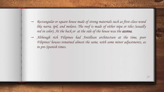 27
→ Rectangular or square house made of strong materials such as first-class wood
like narra, ipil, and molave. The roof is made of either nipa or tiles (usually
red in color). At the back or at the side of the house was the azotea.
→ Although rich Filipinos had Antillean architecture at the time, poor
Filipinos' houses remained almost the same, with some minor adjustments, as
in pre-Spanish times.
 