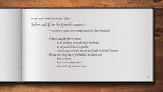 31
┌ men and women had equal rights
Before and After the Spanish conquest:
└ women’s rights were overpowered by their husbands
- Friars taught the women:
- to be obedient towards their husbands
- to pray and behave in public
- on the usage of fork, spoon and knife in formal dinners
- However, they were forbidden to learn on:
- how to work
- how to be independent
- how to think on their own
 