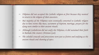 34
→ Filipinos did not accepted the Catholic religion at first because they wanted
to return to the religion of their ancestors.
→ But majority of the Filipinos were eventually converted to Catholic religion
due to how events like mass, sacrament of baptism, marriage, prayers for the
dying were similar to their ancient rituals.
→ Although Catholicism did not unify the Filipinos, it did sustained their faith
in Bathala (the creator; Christian God).
→ The colorful cenaculo and processions were just as festive and unifying as the
ancient rituals and chanting of epics.
 