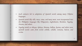 38
→ Such contacts led to adoptions of Spanish words among many Filipino
languages.
→ Spanish words like silla, mesa, cama, and many more, were incorporated into
the Philippine languages like Hiligaynon, Sugbuhanon, Bicolano, Tagalog,
Ilocano, and others.
→ Tagalog words as sibuyas, kabayo, bintana, balkon, kusina, and others were
Spanish words came from words cebolla, caballo, ventana, balcon, and
cocina.
 