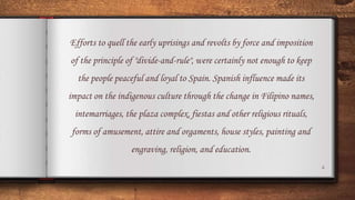4
Efforts to quell the early uprisings and revolts by force and imposition
of the principle of "divide-and-rule", were certainly not enough to keep
the people peaceful and loyal to Spain. Spanish influence made its
impact on the indigenous culture through the change in Filipino names,
intemarriages, the plaza complex, fiestas and other religious rituals,
forms of amusement, attire and orgaments, house styles, painting and
engraving, religion, and education.
 