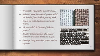 40
→ Printing by typography was introduced.
→ Filipinos and Christianized Chinese aided
the Spanish friars in their printing work.
→ One of the earliest printers was Tomas
Pinpin.
→ He was called the “Prince of Filipino
printers”
→ Another Filipino printer who became
famous was Nicolas de la Cruz Bagay.
→ Domingo Loag was also a printer and an
engraver.
 
