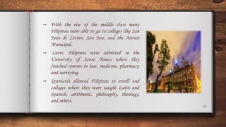 42
→ With the rise of the middle class many
Filipinos were able to go to colleges like San
Juan de Letran, San Jose, and the Ateneo
Municipal.
→ Later, Filipinos were admitted to the
University of Santo Tomas where they
finished courses in law, medicine, pharmacy,
and surveying.
→ Spaniards allowed Filipinos to enroll and
colleges where they were taught Latin and
Spanish, arithmetic, philosophy, theology,
and others.
 