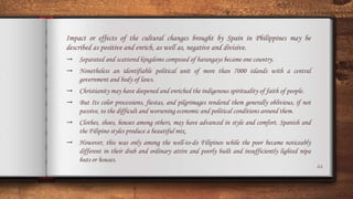 44
Impact or effects of the cultural changes brought by Spain in Philippines may be
described as positive and enrich, as well as, negative and divisive.
→ Separated and scattered kingdoms composed of barangays became one country.
→ Nonetheless an identifiable political unit of more than 7000 islands with a central
government and body of laws.
→ Christianity may have deepened and enriched the indigenous spirituality of faith of people.
→ But Its color processions, fiestas, and pilgrimages rendered them generally oblivious, if not
passive, to the difficult and worsening economic and political conditions around them.
→ Clothes, shoes, houses among others, may have advanced in style and comfort. Spanish and
the Filipino styles produce a beautiful mix.
→ However, this was only among the well-to-do Filipinos while the poor became noticeably
different in their drab and ordinary attire and poorly built and insufficiently lighted nipa
huts or houses.
 