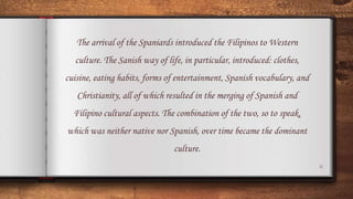6
The arrival of the Spaniards introduced the Filipinos to Western
culture. The Sanish way of life, in particular, introduced: clothes,
cuisine, eating habits, forms of entertainment, Spanish vocabulary, and
Christianity, all of which resulted in the merging of Spanish and
Filipino cultural aspects. The combination of the two, so to speak,
which was neither native nor Spanish, over time became the dominant
culture.
 