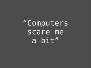 “Computers
 scare me
  a bit”
 