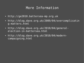 More Information
               •




●   http://ge2010.battersea-mp.org.uk
●   http://blog.dave.org.uk/2009/04/overcomplicatin
    g-matters.html
●   http://blog.dave.org.uk/2010/04/general-
    election-in-battersea.html
●   http://blog.dave.org.uk/2010/04/modern-
    campaigning.html
 