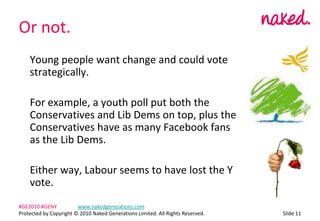 Or not.	Young people want change and could vote strategically.	For example, a youth poll put both the Conservatives and Lib Dems on top, plus the Conservatives have as many Facebook fans as the Lib Dems.	Either way, Labour seems to have lost the Y vote.ݺߣ 11#GE2010 #GENY	www.nakedgenerations.comProtected by Copyright ? 2010 Naked Generations Limited. All Rights Reserved. 