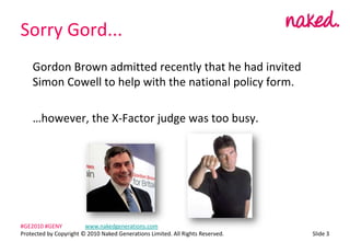 Sorry Gord...	Gordon Brown admitted recently that he had invited Simon Cowell to help with the national policy form.	however, the X-Factor judge was too busy.ݺߣ 3#GE2010 #GENY	www.nakedgenerations.comProtected by Copyright ? 2010 Naked Generations Limited. All Rights Reserved. 