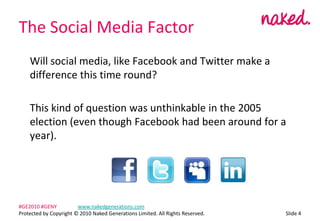 The Social Media Factor	Will social media, like Facebook and Twitter make a difference this time round?	This kind of question was unthinkable in the 2005 election (even though Facebook had been around for a year).ݺߣ 4#GE2010 #GENY	www.nakedgenerations.comProtected by Copyright ? 2010 Naked Generations Limited. All Rights Reserved. 