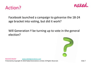 Action?	Facebook launched a campaign to galvanise the 18-24 age bracket into voting, but did it work? 	Will Generation Y be turning up to vote in the general election?ݺߣ 7#GE2010 #GENY	www.nakedgenerations.comProtected by Copyright ? 2010 Naked Generations Limited. All Rights Reserved. 